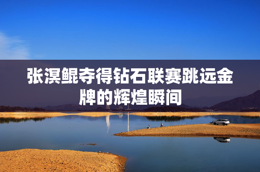 张溟鲲夺得钻石联赛跳远金牌的辉煌瞬间