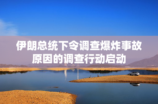 伊朗总统下令调查爆炸事故原因的调查行动启动