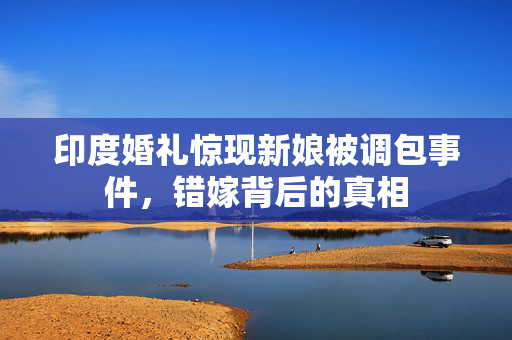 印度婚礼惊现新娘被调包事件，错嫁背后的真相