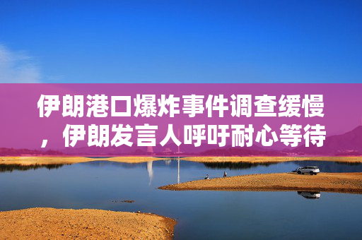 伊朗港口爆炸事件调查缓慢，伊朗发言人呼吁耐心等待结果