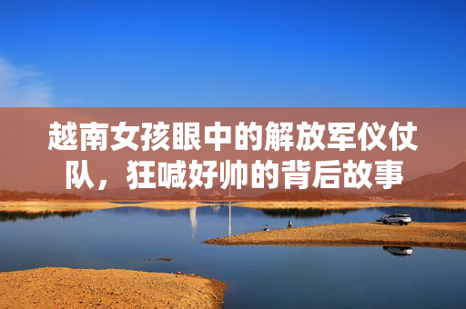 越南女孩眼中的解放军仪仗队，狂喊好帅的背后故事
