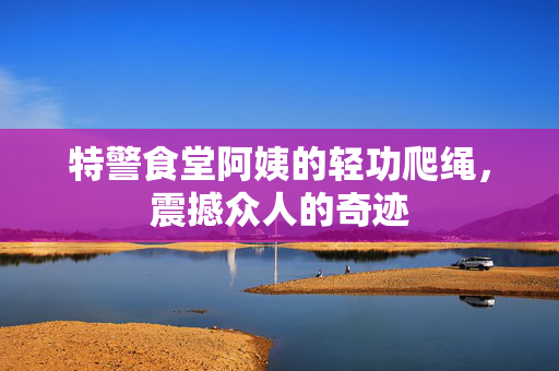 特警食堂阿姨的轻功爬绳，震撼众人的奇迹