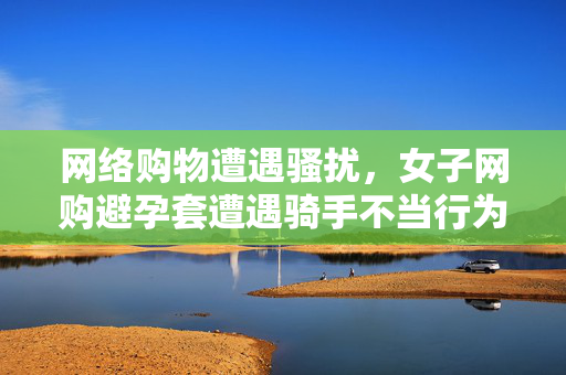 网络购物遭遇骚扰，女子网购避孕套遭遇骑手不当行为