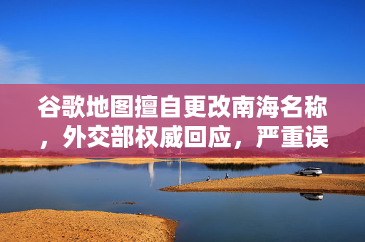 谷歌地图擅自更改南海名称，外交部权威回应，严重误导国际社会