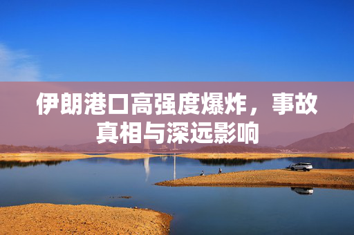 伊朗港口高强度爆炸，事故真相与深远影响