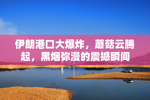 伊朗港口大爆炸，蘑菇云腾起，黑烟弥漫的震撼瞬间