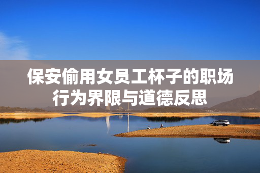 保安偷用女员工杯子的职场行为界限与道德反思