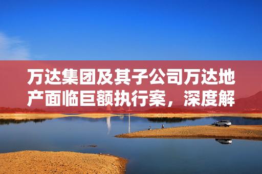 万达集团及其子公司万达地产面临巨额执行案，深度解析与影响