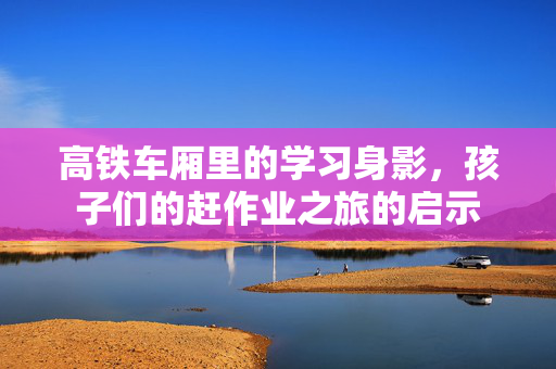 高铁车厢里的学习身影，孩子们的赶作业之旅的启示