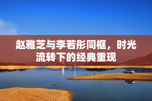 赵雅芝与李若彤同框，时光流转下的经典重现