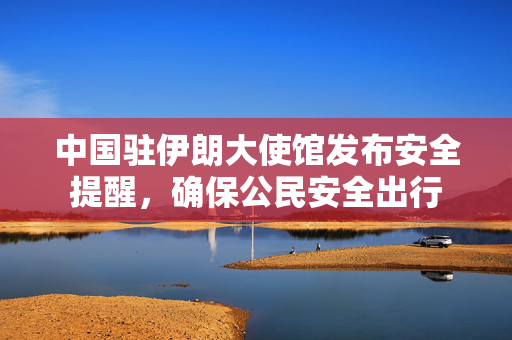 中国驻伊朗大使馆发布安全提醒，确保公民安全出行