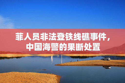 菲人员非法登铁线礁事件，中国海警的果断处置