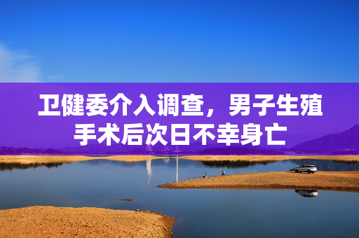 卫健委介入调查，男子生殖手术后次日不幸身亡