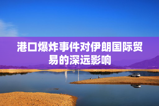港口爆炸事件对伊朗国际贸易的深远影响