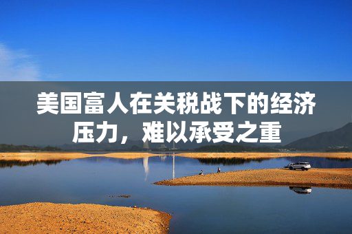 美国富人在关税战下的经济压力，难以承受之重