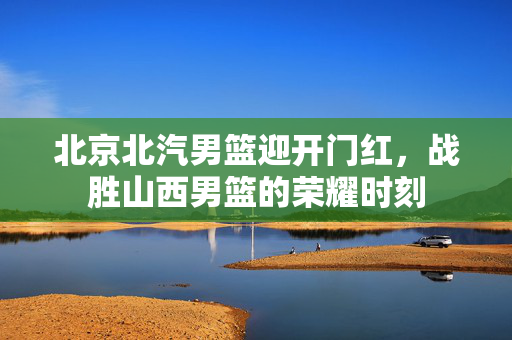 北京北汽男篮迎开门红，战胜山西男篮的荣耀时刻