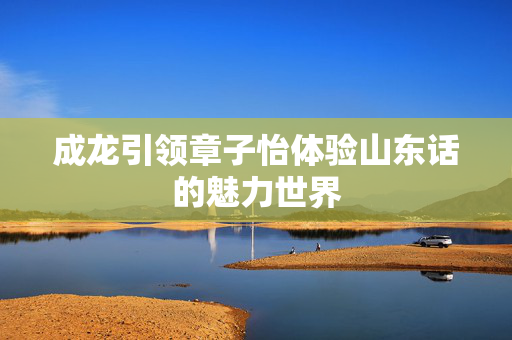 成龙引领章子怡体验山东话的魅力世界