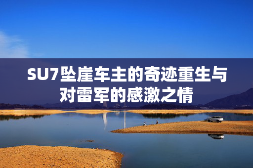 SU7坠崖车主的奇迹重生与对雷军的感激之情
