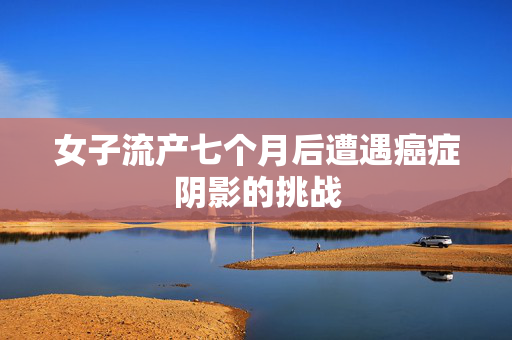 女子流产七个月后遭遇癌症阴影的挑战