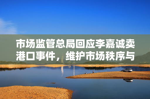 市场监管总局回应李嘉诚卖港口事件，维护市场秩序与公众利益