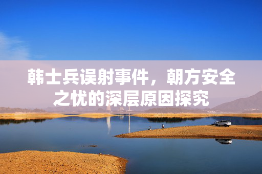 韩士兵误射事件，朝方安全之忧的深层原因探究
