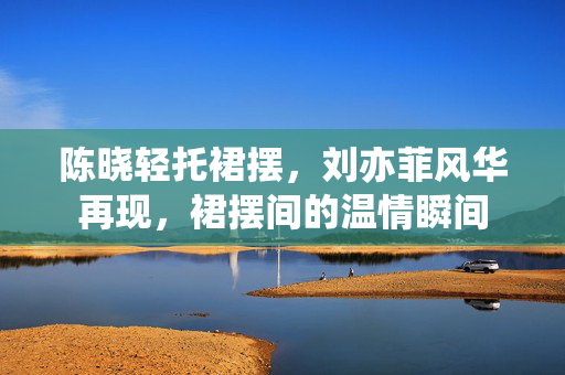 陈晓轻托裙摆，刘亦菲风华再现，裙摆间的温情瞬间