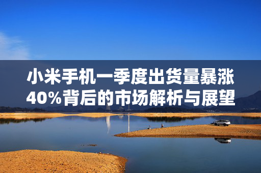 小米手机一季度出货量暴涨40%背后的市场解析与展望