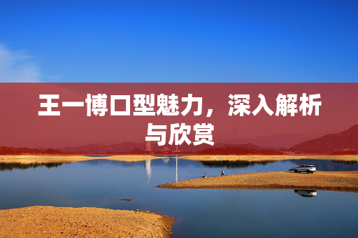 王一博口型魅力，深入解析与欣赏