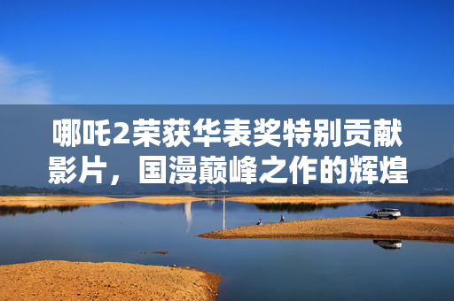 哪吒2荣获华表奖特别贡献影片，国漫巅峰之作的辉煌时刻
