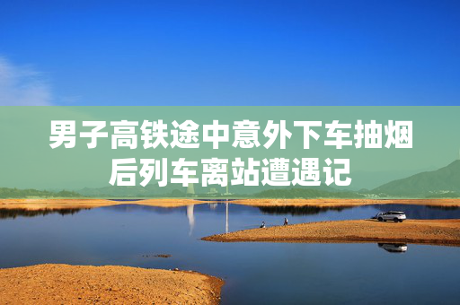 男子高铁途中意外下车抽烟后列车离站遭遇记