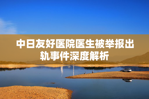 中日友好医院医生被举报出轨事件深度解析
