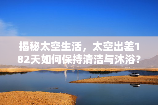 揭秘太空生活，太空出差182天如何保持清洁与沐浴？