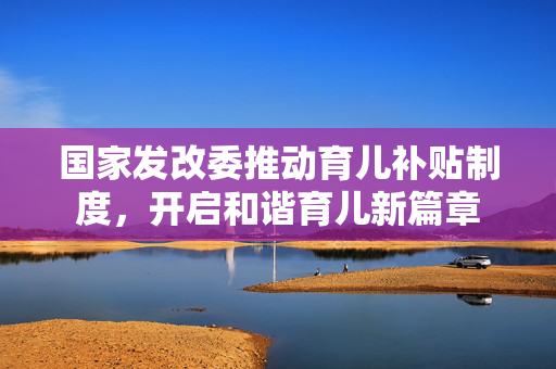 国家发改委推动育儿补贴制度，开启和谐育儿新篇章