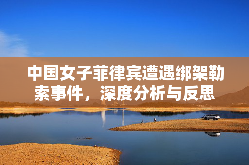 中国女子菲律宾遭遇绑架勒索事件，深度分析与反思