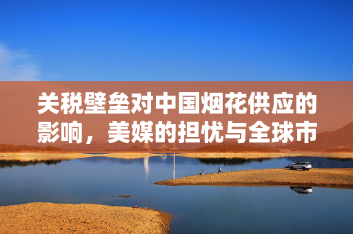 关税壁垒对中国烟花供应的影响，美媒的担忧与全球市场的挑战
