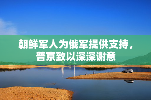 朝鲜军人为俄军提供支持，普京致以深深谢意