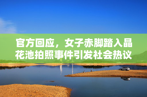官方回应，女子赤脚踏入晶花池拍照事件引发社会热议