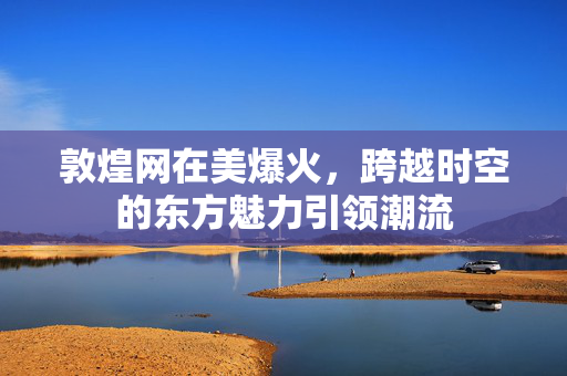 敦煌网在美爆火，跨越时空的东方魅力引领潮流