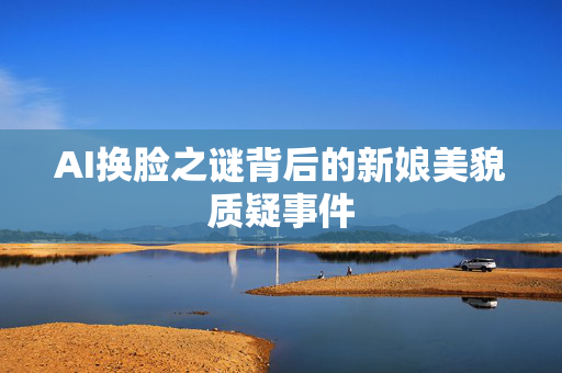 AI换脸之谜背后的新娘美貌质疑事件
