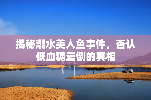 揭秘溺水美人鱼事件，否认低血糖晕倒的真相