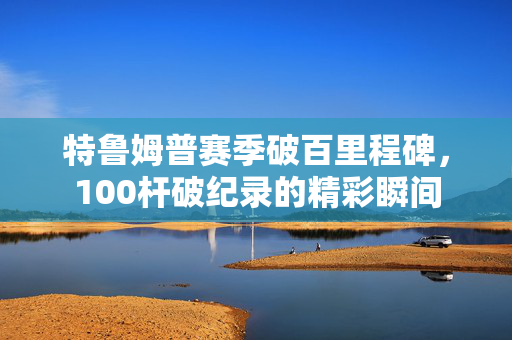 特鲁姆普赛季破百里程碑，100杆破纪录的精彩瞬间