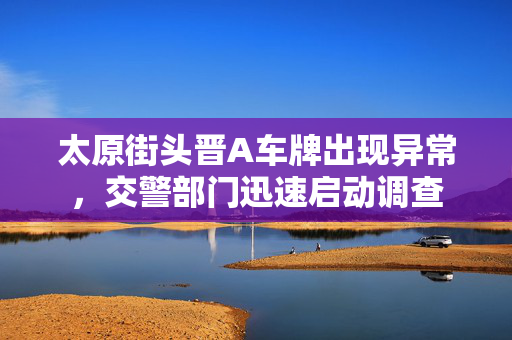 太原街头晋A车牌出现异常，交警部门迅速启动调查