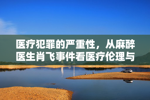 医疗犯罪的严重性，从麻醉医生肖飞事件看医疗伦理与责任