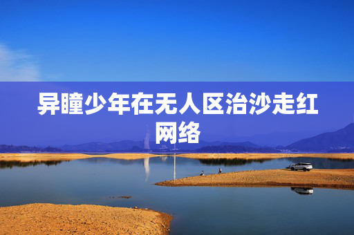 异瞳少年在无人区治沙走红网络
