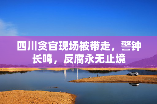 四川贪官现场被带走，警钟长鸣，反腐永无止境
