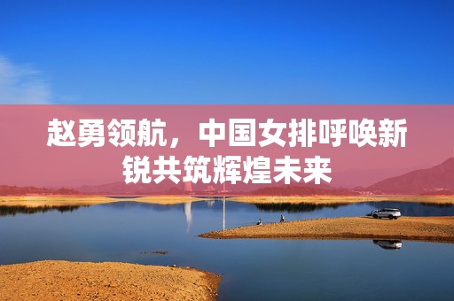 赵勇领航，中国女排呼唤新锐共筑辉煌未来