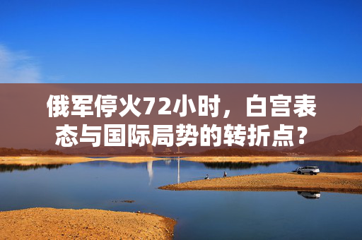 俄军停火72小时，白宫表态与国际局势的转折点？