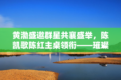 黄渤盛邀群星共襄盛举，陈凯歌陈红主桌领衔——璀璨星光盛宴