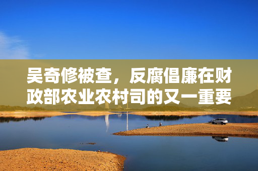 吴奇修被查，反腐倡廉在财政部农业农村司的又一重要突破
