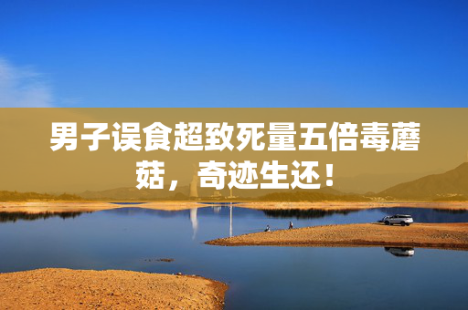 男子误食超致死量五倍毒蘑菇，奇迹生还！